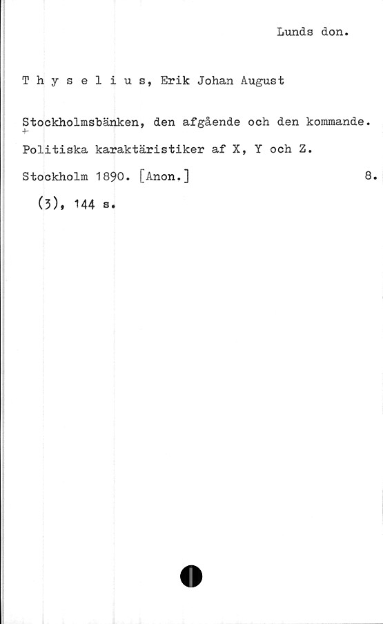  ﻿Lunds don
Thyselius, Erik Johan August
Stockholmsbänken, den afgående och den kommande.
4-
Politiska karaktäristiker af X, Y och Z.
Stockholm 1890. [Anon.]	8.
(3),
144 s.